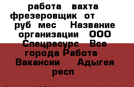 работа . вахта. фрезеровщик. от 50 000 руб./мес. › Название организации ­ ООО Спецресурс - Все города Работа » Вакансии   . Адыгея респ.